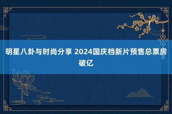 明星八卦与时尚分享 2024国庆档新片预售总票房破亿