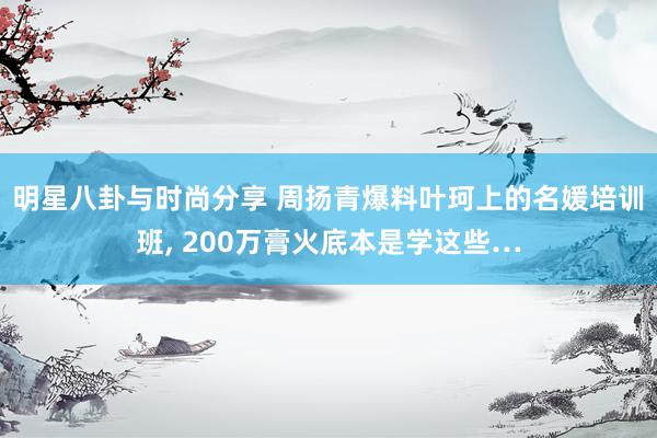 明星八卦与时尚分享 周扬青爆料叶珂上的名媛培训班, 200万膏火底本是学这些…