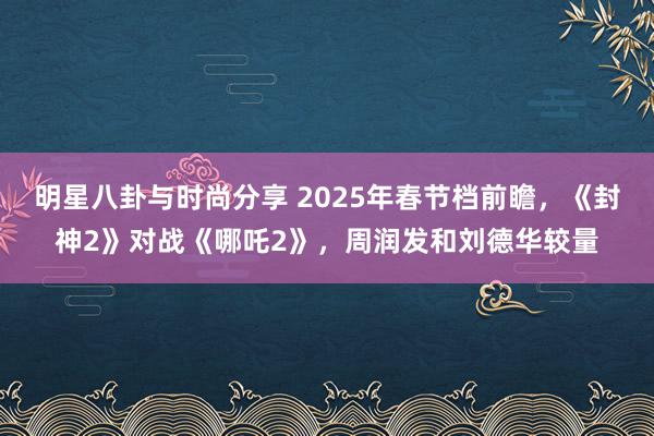 明星八卦与时尚分享 2025年春节档前瞻，《封神2》对战《哪吒2》，周润发和刘德华较量