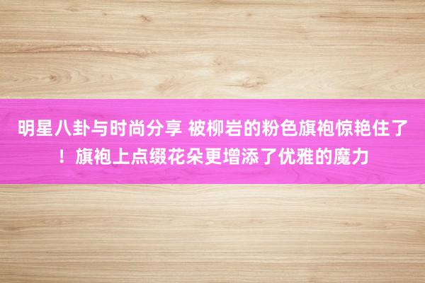 明星八卦与时尚分享 被柳岩的粉色旗袍惊艳住了！旗袍上点缀花朵更增添了优雅的魔力