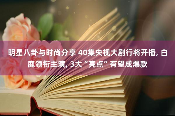 明星八卦与时尚分享 40集央视大剧行将开播, 白鹿领衔主演, 3大“亮点”有望成爆款