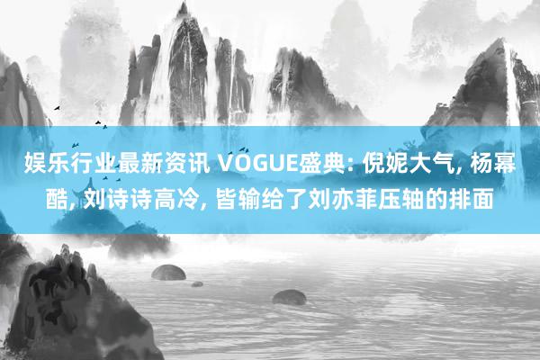 娱乐行业最新资讯 VOGUE盛典: 倪妮大气, 杨幂酷, 刘诗诗高冷, 皆输给了刘亦菲压轴的排面