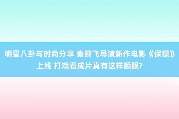 明星八卦与时尚分享 秦鹏飞导演新作电影《保镖》上线 打戏看成片真有这样顺眼?