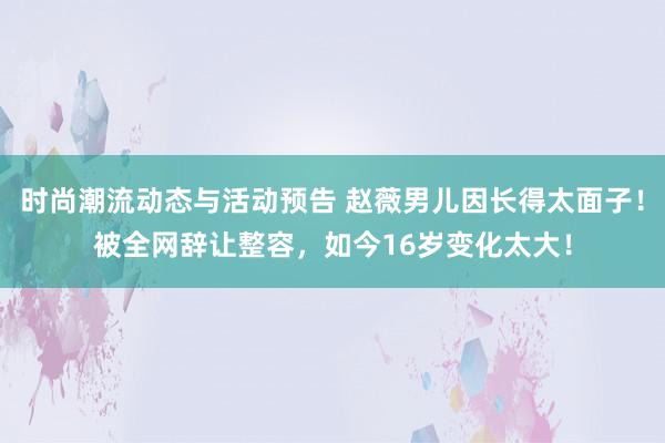 时尚潮流动态与活动预告 赵薇男儿因长得太面子！被全网辞让整容，如今16岁变化太大！