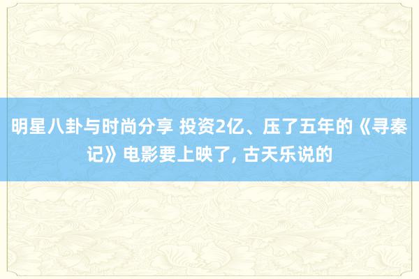 明星八卦与时尚分享 投资2亿、压了五年的《寻秦记》电影要上映了, 古天乐说的