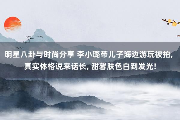 明星八卦与时尚分享 李小璐带儿子海边游玩被拍, 真实体格说来话长, 甜馨肤色白到发光!