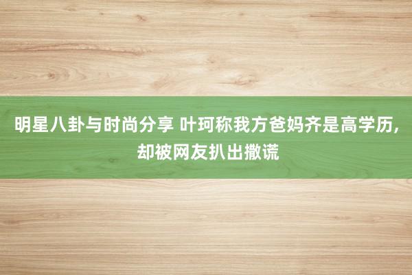 明星八卦与时尚分享 叶珂称我方爸妈齐是高学历, 却被网友扒出撒谎