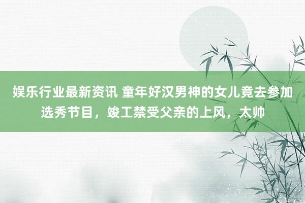 娱乐行业最新资讯 童年好汉男神的女儿竟去参加选秀节目，竣工禁受父亲的上风，太帅