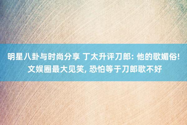 明星八卦与时尚分享 丁太升评刀郎: 他的歌媚俗! 文娱圈最大见笑, 恐怕等于刀郎歌不好