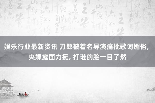 娱乐行业最新资讯 刀郎被着名导演痛批歌词媚俗, 央媒露面力挺, 打谁的脸一目了然