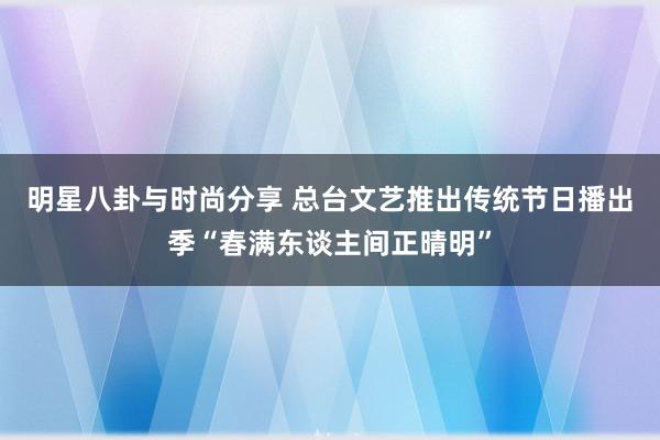 明星八卦与时尚分享 总台文艺推出传统节日播出季“春满东谈主间正晴明”