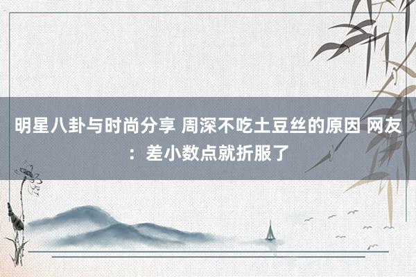 明星八卦与时尚分享 周深不吃土豆丝的原因 网友：差小数点就折服了