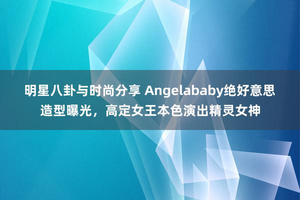 明星八卦与时尚分享 Angelababy绝好意思造型曝光，高定女王本色演出精灵女神