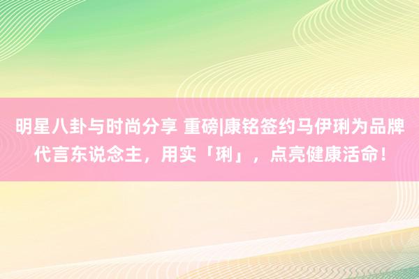 明星八卦与时尚分享 重磅|康铭签约马伊琍为品牌代言东说念主，用实「琍」，点亮健康活命！