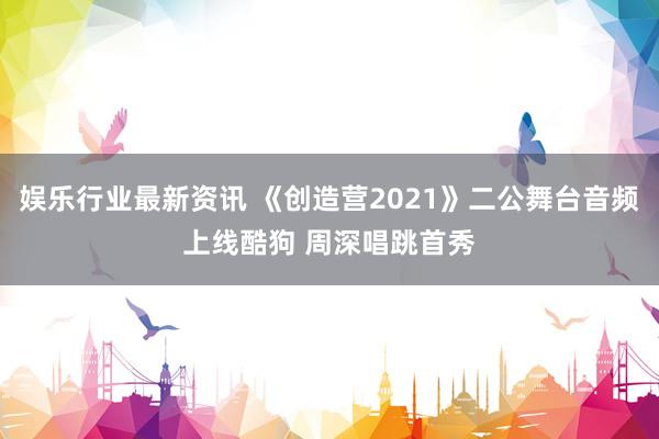 娱乐行业最新资讯 《创造营2021》二公舞台音频上线酷狗 周深唱跳首秀