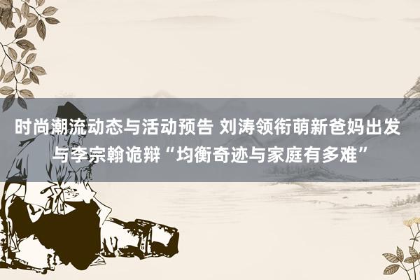 时尚潮流动态与活动预告 刘涛领衔萌新爸妈出发 与李宗翰诡辩“均衡奇迹与家庭有多难”