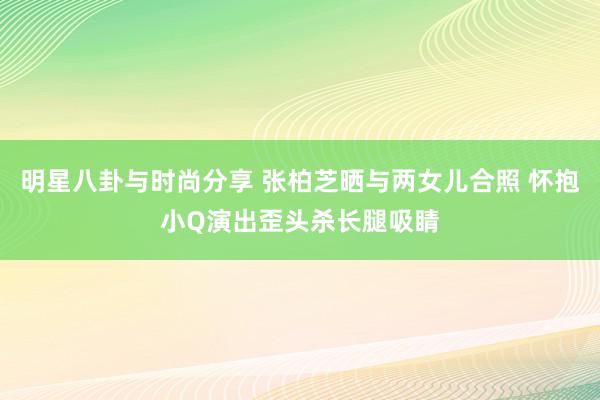 明星八卦与时尚分享 张柏芝晒与两女儿合照 怀抱小Q演出歪头杀长腿吸睛