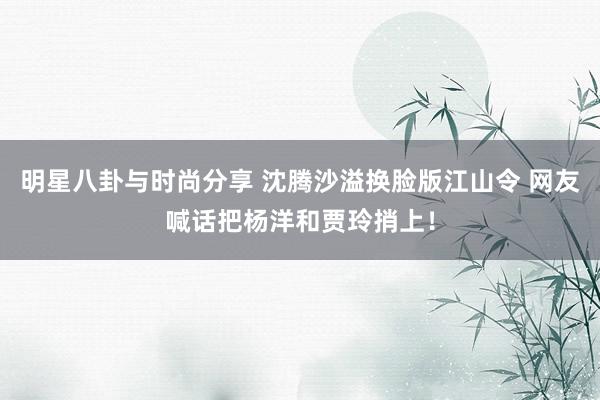 明星八卦与时尚分享 沈腾沙溢换脸版江山令 网友喊话把杨洋和贾玲捎上！