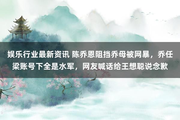 娱乐行业最新资讯 陈乔恩阻挡乔母被网暴，乔任梁账号下全是水军，网友喊话给王想聪说念歉