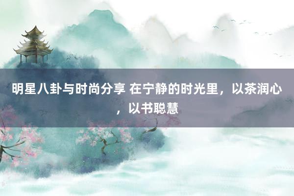 明星八卦与时尚分享 在宁静的时光里，以茶润心，以书聪慧