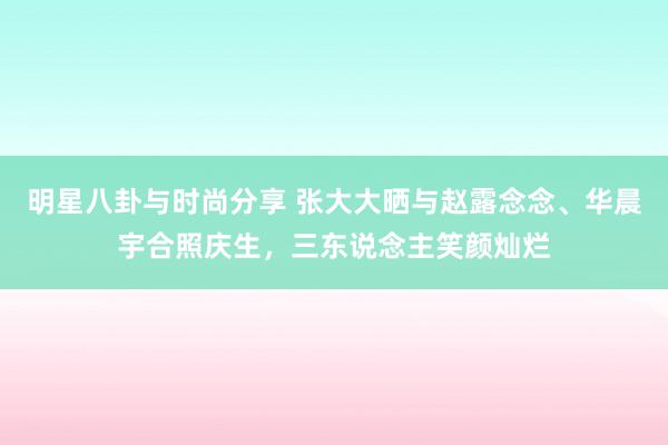 明星八卦与时尚分享 张大大晒与赵露念念、华晨宇合照庆生，三东说念主笑颜灿烂