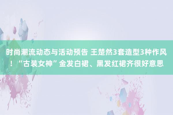 时尚潮流动态与活动预告 王楚然3套造型3种作风！“古装女神”金发白裙、黑发红裙齐很好意思