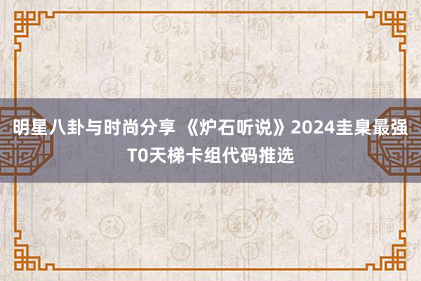 明星八卦与时尚分享 《炉石听说》2024圭臬最强T0天梯卡组代码推选