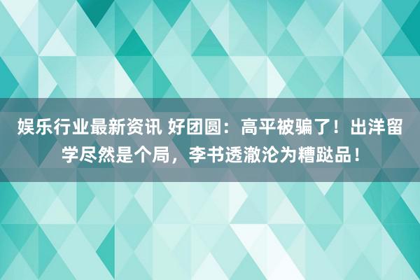 娱乐行业最新资讯 好团圆：高平被骗了！出洋留学尽然是个局，李书透澈沦为糟跶品！