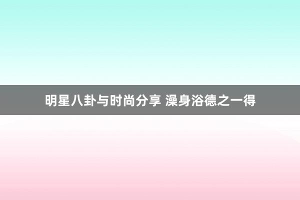 明星八卦与时尚分享 澡身浴德之一得