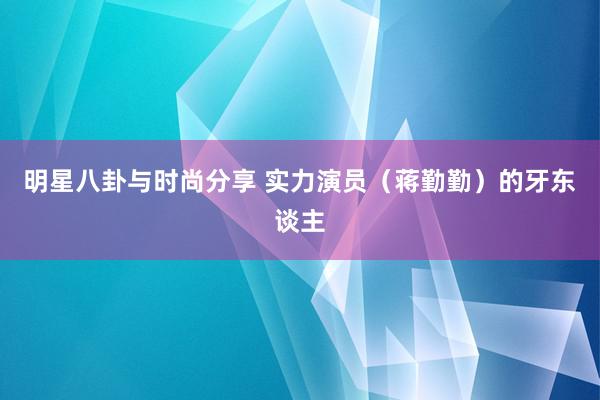 明星八卦与时尚分享 实力演员（蒋勤勤）的牙东谈主