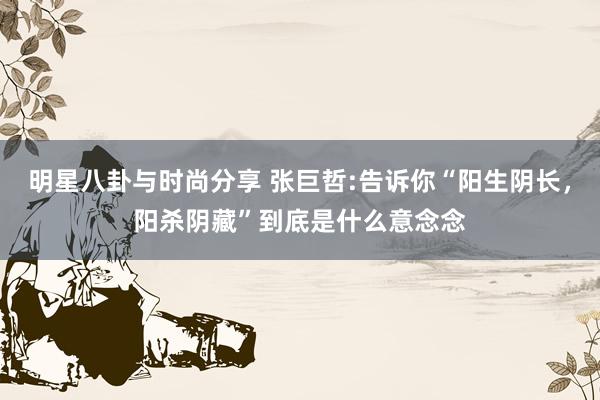 明星八卦与时尚分享 张巨哲:告诉你“阳生阴长，阳杀阴藏”到底是什么意念念