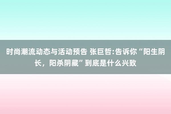 时尚潮流动态与活动预告 张巨哲:告诉你“阳生阴长，阳杀阴藏”到底是什么兴致