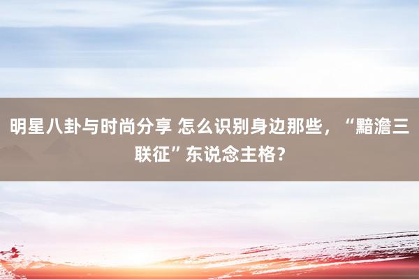 明星八卦与时尚分享 怎么识别身边那些，“黯澹三联征”东说念主格？