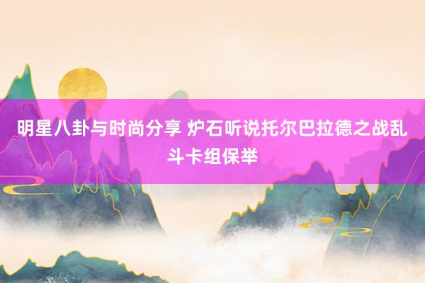 明星八卦与时尚分享 炉石听说托尔巴拉德之战乱斗卡组保举