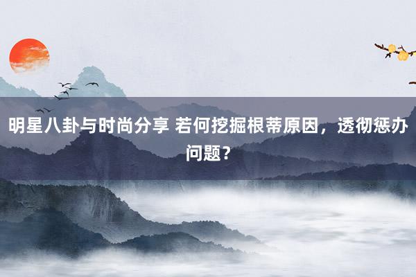 明星八卦与时尚分享 若何挖掘根蒂原因，透彻惩办问题？