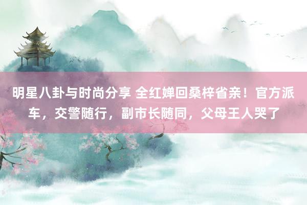 明星八卦与时尚分享 全红婵回桑梓省亲！官方派车，交警随行，副市长随同，父母王人哭了