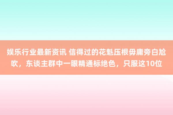 娱乐行业最新资讯 信得过的花魁压根毋庸旁白尬吹，东谈主群中一眼精通标绝色，只服这10位