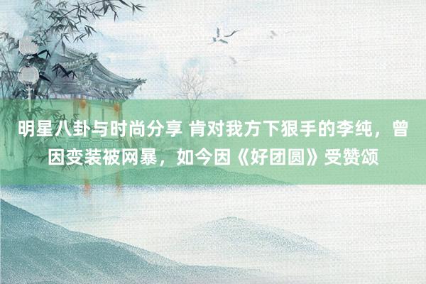 明星八卦与时尚分享 肯对我方下狠手的李纯，曾因变装被网暴，如今因《好团圆》受赞颂