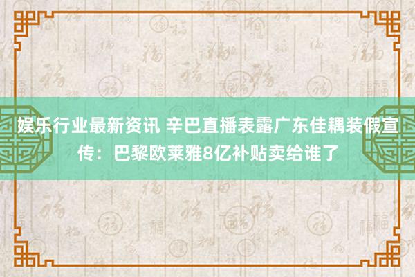 娱乐行业最新资讯 辛巴直播表露广东佳耦装假宣传：巴黎欧莱雅8亿补贴卖给谁了