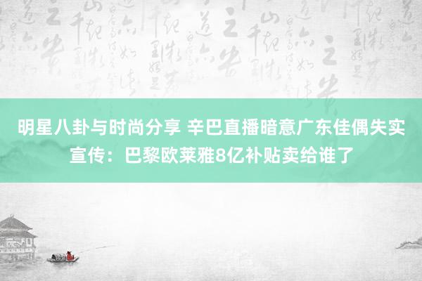 明星八卦与时尚分享 辛巴直播暗意广东佳偶失实宣传：巴黎欧莱雅8亿补贴卖给谁了