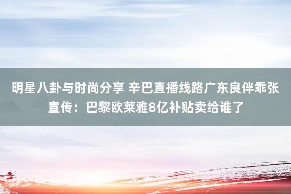 明星八卦与时尚分享 辛巴直播线路广东良伴乖张宣传：巴黎欧莱雅8亿补贴卖给谁了