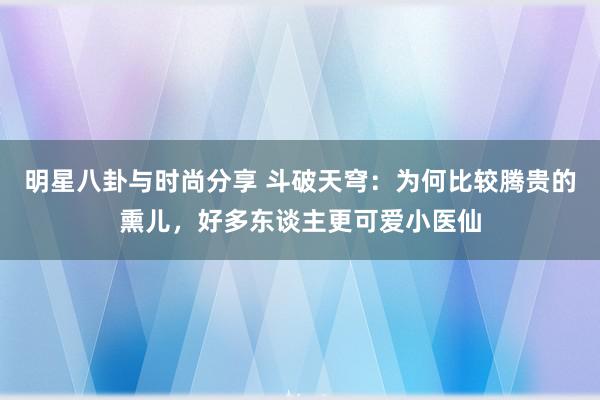 明星八卦与时尚分享 斗破天穹：为何比较腾贵的熏儿，好多东谈主更可爱小医仙