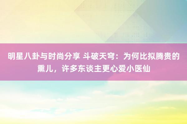 明星八卦与时尚分享 斗破天穹：为何比拟腾贵的熏儿，许多东谈主更心爱小医仙