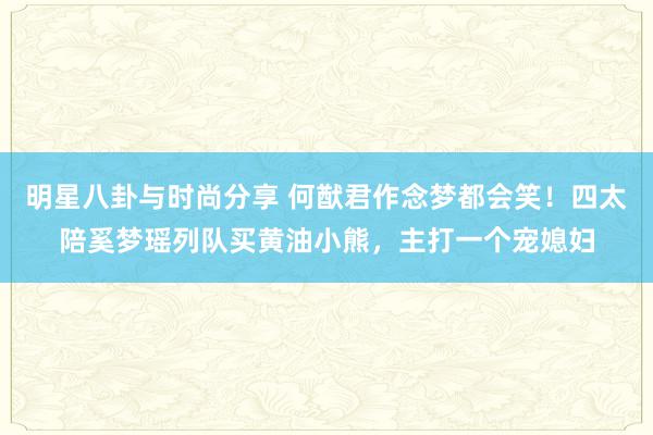 明星八卦与时尚分享 何猷君作念梦都会笑！四太陪奚梦瑶列队买黄油小熊，主打一个宠媳妇