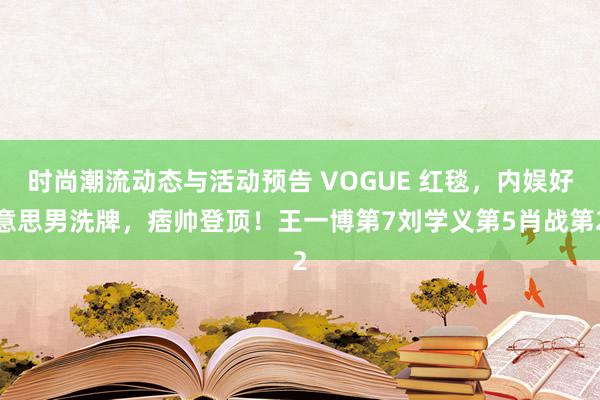 时尚潮流动态与活动预告 VOGUE 红毯，内娱好意思男洗牌，痞帅登顶！王一博第7刘学义第5肖战第2