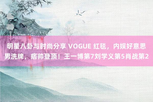 明星八卦与时尚分享 VOGUE 红毯，内娱好意思男洗牌，痞帅登顶！王一博第7刘学义第5肖战第2