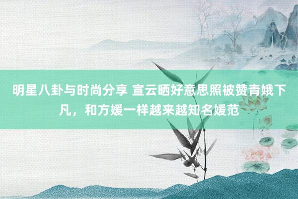 明星八卦与时尚分享 宣云晒好意思照被赞青娥下凡，和方媛一样越来越知名媛范