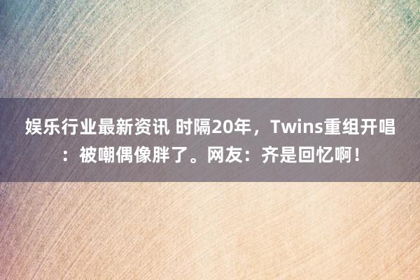 娱乐行业最新资讯 时隔20年，Twins重组开唱：被嘲偶像胖了。网友：齐是回忆啊！