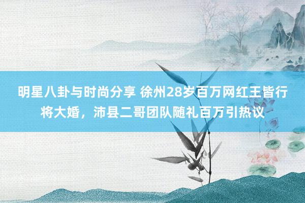 明星八卦与时尚分享 徐州28岁百万网红王皆行将大婚，沛县二哥团队随礼百万引热议