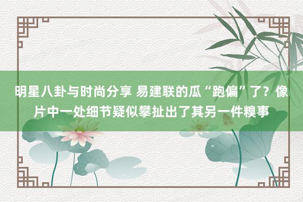 明星八卦与时尚分享 易建联的瓜“跑偏”了？像片中一处细节疑似攀扯出了其另一件糗事